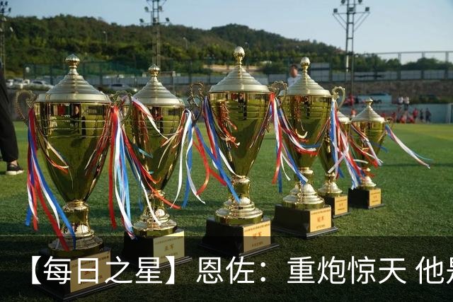 【每日之星】恩佐：重炮惊天 他是阿根廷绝境中的执灯者