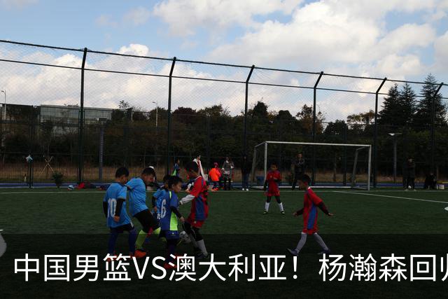 中国男篮VS澳大利亚！杨瀚森回归首秀，郭士强调整阵容，央视直播