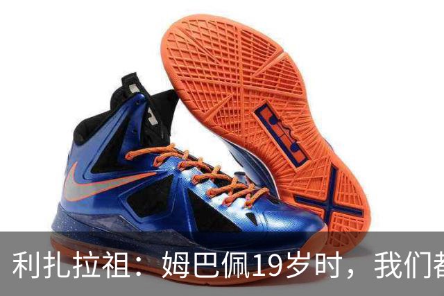 利扎拉祖：姆巴佩19岁时，我们都预测他现在应至少1座欧冠2座金球