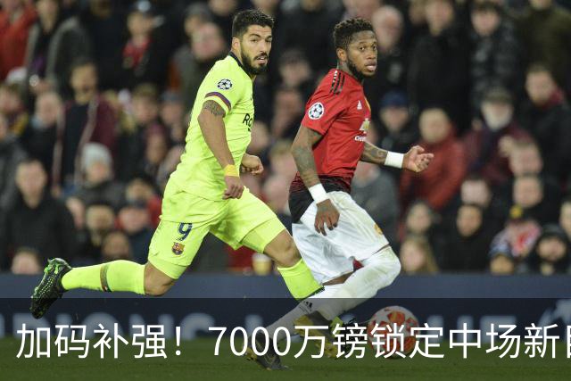 加码补强！7000万镑锁定中场新目标，曼联清晰建队布局浮出水面