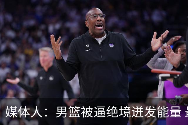 媒体人：男篮被逼绝境迸发能量 最大改变是不再执着压节奏打低位