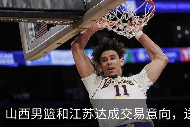 山西男篮和江苏达成交易意向，送走原帅腾出宝贵顶薪，下一步全力追逐胡金秋