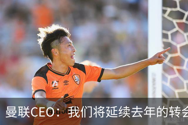 曼联CEO：我们将延续去年的转会策略，买对球队未来正确的人