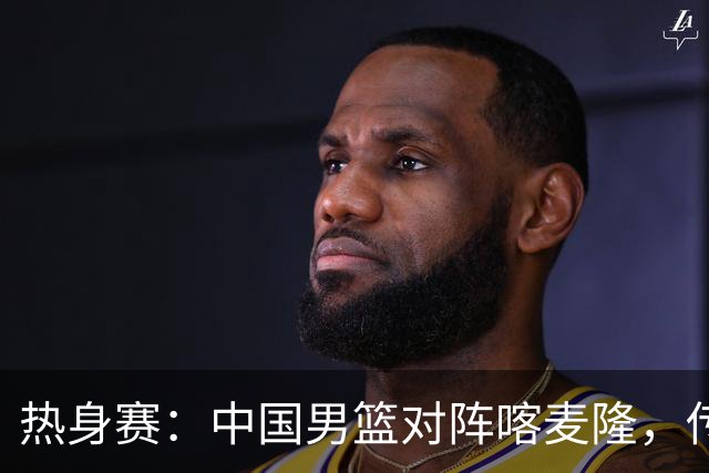 热身赛：中国男篮对阵喀麦隆，传来3好消息1坏消息，郭士强喜获得力强援