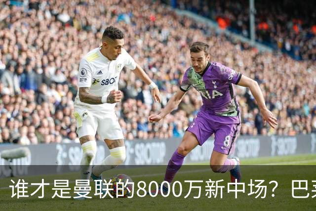 谁才是曼联的8000万新中场？巴莱巴仍在苦等，红魔并不视其为首选