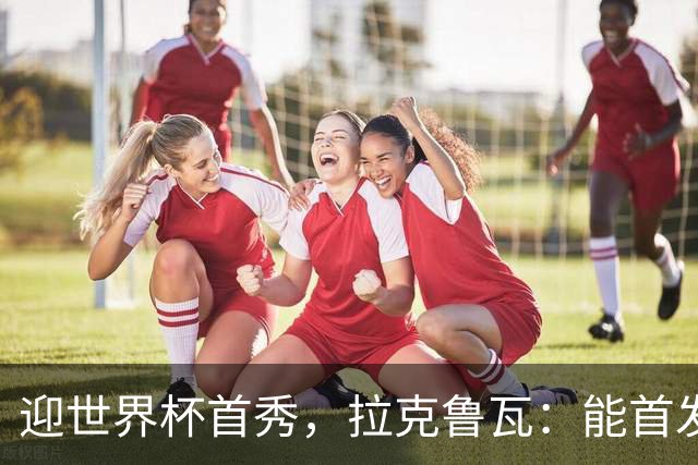 迎世界杯首秀，拉克鲁瓦：能首发并高唱《马赛曲》，感觉非常美妙
