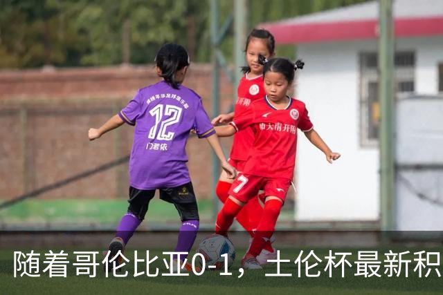 随着哥伦比亚0-1，土伦杯最新积分榜出炉：中国男足升至第一