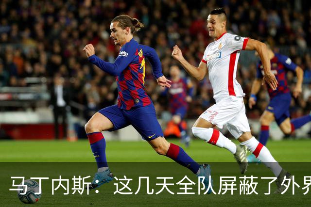 马丁内斯：这几天全队屏蔽了外界干扰，更衣室里的气氛也更加团结