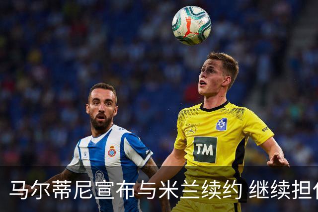马尔蒂尼宣布与米兰续约 继续担任俱乐部技术总监